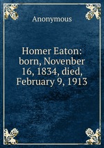 Homer Eaton: born, Novenber 16, 1834, died, February 9, 1913