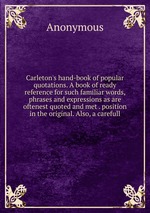 Carleton`s hand-book of popular quotations. A book of ready reference for such familiar words, phrases and expressions as are oftenest quoted and met . position in the original. Also, a carefull