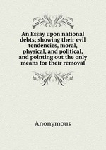 An Essay upon national debts; showing their evil tendencies, moral, physical, and political, and pointing out the only means for their removal