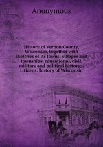 History of Vernon County, Wisconsin, together with sketches of its towns, villages and townships, educational, civil, military and political history; . citizens; history of Wisconsin