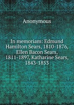 In memoriam: Edmund Hamilton Sears, 1810-1876, Ellen Bacon Sears, 1811-1897, Katharine Sears, 1843-1853