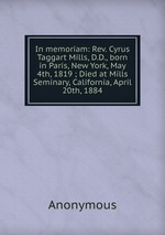 In memoriam: Rev. Cyrus Taggart Mills, D.D., born in Paris, New York, May 4th, 1819 ; Died at Mills Seminary, California, April 20th, 1884