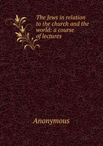 The Jews in relation to the church and the world: a course of lectures