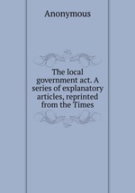 The local government act. A series of explanatory articles, reprinted from the Times