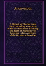 A Memoir of Charles Louis Sand: including a narrative of the circumstances attending the death of Augustus von Kotzebue : also, A defence of the German universities