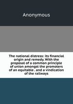 The national distress: its financial origin and remedy. With the proposal of a common principle of union amongst the promoters of an equitable . and a vindication of the railways