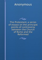 The Protestant, a series of essays on the principal points of controversy between the Church of Rome and the Reformed