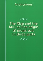 The Rise and the fall; or, The origin of moral evil. In three parts