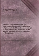 Sermons, on various important doctrines and duties of the Christian religion: selected from the manuscripts of several ministers, members of the Northern association, in the County of Hampshire