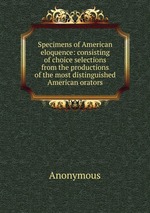 Specimens of American eloquence: consisting of choice selections from the productions of the most distinguished American orators