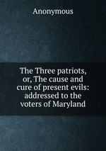 The Three patriots, or, The cause and cure of present evils: addressed to the voters of Maryland