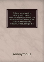 Trifles; a collection of original poems; containing High beach, an historical and descriptive sketch; Market day; Elegies, odes, songs, &c