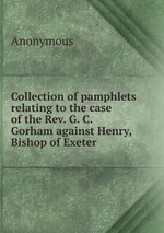 Collection of pamphlets relating to the case of the Rev. G. C. Gorham against Henry, Bishop of Exeter