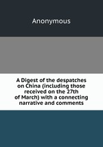 A Digest of the despatches on China (including those received on the 27th of March) with a connecting narrative and comments