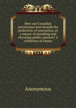 How can Canadian universities best benefit the profession of journalism, as a means of moulding and elevating public opinion? A collection of essays