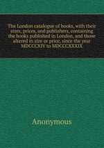 The London catalogue of books, with their sizes, prices, and publishers, containing the books published in London, and those altered in size or price, since the year MDCCCXIV to MDCCCXXXIX