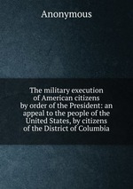 The military execution of American citizens by order of the President: an appeal to the people of the United States, by citizens of the District of Columbia