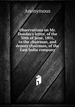 Observations on Mr. Dundas`s letter, of the 30th of June, 1801, to the chairman, and deputy chairman, of the East India company
