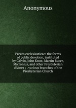 Preces ecclesiasticae: the forms of public devotion, instituted by Calvin, John Knox, Martin Bucer, Micronius, and other Presbyterian divines ; . various branches of the Presbyterian Church