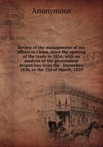 Review of the management of our affairs in China, since the opening of the trade in 1834; with an analysis of the government despatches from the . December, 1836, to the 22d of March, 1839