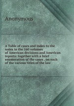 A Table of cases and index to the notes in the 160 volumes of American decisions and American reports: together with a brief enumeration of the cases . on each of the various titles of the law