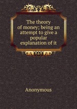 The theory of money; being an attempt to give a popular explanation of it