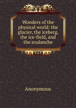 Wonders of the physical world: the glacier, the iceberg, the ice-field, and the avalanche