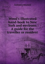 Wood`s illustrated hand-book to New York and environs. A guide for the traveller or resident