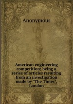 American engineering competition; being a series of articles resulting from an investigation made by "The Times", London