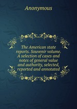 The American state reports. Souvenir volume. A selection of cases and notes of general value and authority, selected, reported and annotated