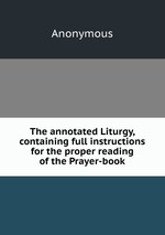 The annotated Liturgy, containing full instructions for the proper reading of the Prayer-book