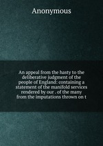 An appeal from the hasty to the deliberative judgment of the people of England: containing a statement of the manifold services rendered by our . of the many from the imputations thrown on t