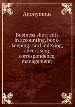 Business short cuts in accounting, book-keeping, card indexing, advertising, correspondence, management;