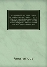 Butterworths` ten years` digest of reported cases, 1898 to 1907; a digest of reported cases decided in the Supreme and other courts during the years . decided in the Irish and Scotch courts, with