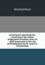 Ceremonies attending the unveiling of the statue of Benjamin Franklin, June 14, 1899, presented to the city of Philadelphia by Mr. Justus C. Strawbridge