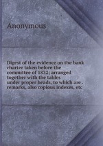Digest of the evidence on the bank charter taken before the committee of 1832; arranged together with the tables under proper heads, to which are . remarks, also copious indexes, etc