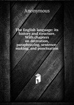 The English language: its history and structure. With chapters on derivation, paraphrazing, sentence-making, and punctuation