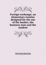 Foreign exchange; an elementary treatise designed for the use of the banker, the business man and the student