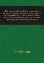 The framework of union, a comparison of some union constitutions, with a sketch of the development of union in Canada, Australia and Germany; and the . Canada, Germany, Switzerland, and Australia