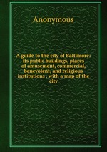 A guide to the city of Baltimore: its public buildings, places of amusement, commercial, benevolent, and religious institutions . with a map of the city