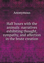 Half hours with the animals: narratives exhibiting thought, sympathy, and affection in the brute creation