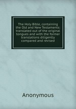 The Holy Bible, containing the Old and New Testaments: translated out of the original tongues and with the former translations diligently compared and revised