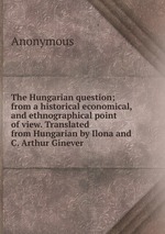 The Hungarian question; from a historical economical, and ethnographical point of view. Translated from Hungarian by Ilona and C. Arthur Ginever