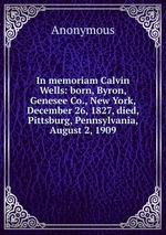 In memoriam Calvin Wells: born, Byron, Genesee Co., New York, December 26, 1827, died, Pittsburg, Pennsylvania, August 2, 1909