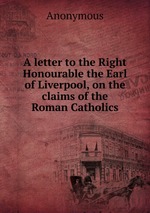 A letter to the Right Honourable the Earl of Liverpool, on the claims of the Roman Catholics