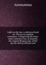 Light on the law: a reference book on "The act to regulate commerce." Comprising the inter-state commerce law, as enacted, the original Reagan and . of the law by railway officials and