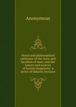 Moral and philosophical estimates of the state and faculties of man; and the nature and sources of human happiness: a series of didactic lectures