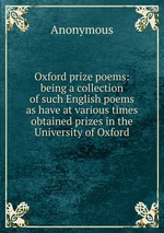 Oxford prize poems: being a collection of such English poems as have at various times obtained prizes in the University of Oxford