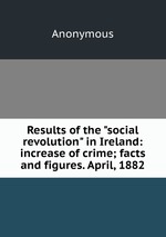 Results of the "social revolution" in Ireland: increase of crime; facts and figures. April, 1882