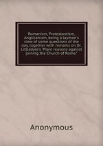 Romanism, Protestantism, Anglicanism, being a layman`s view of some questions of the day, together with remarks on Dr. Littledale`s "Plain reasons against joining the Church of Rome."
